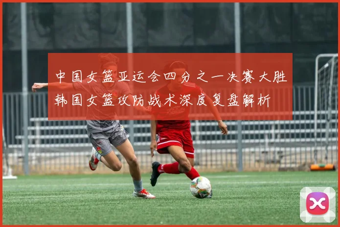 中国女篮亚运会四分之一决赛大胜韩国女篮攻防战术深度复盘解析