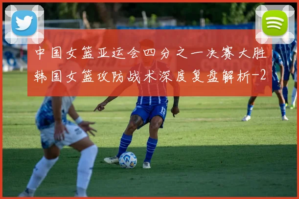 中国女篮亚运会四分之一决赛大胜韩国女篮攻防战术深度复盘解析