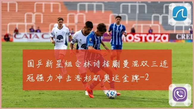 国乒新星组合林诗栋蒯曼混双三连冠强力冲击洛杉矶奥运金牌