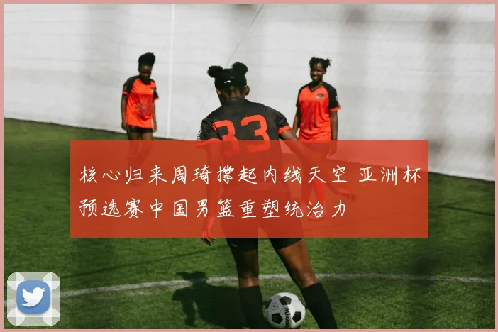 核心归来周琦撑起内线天空 亚洲杯预选赛中国男篮重塑统治力