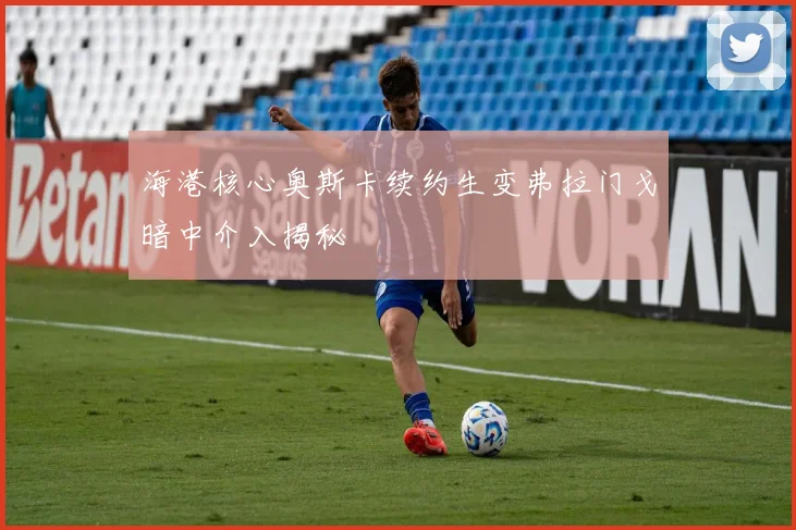 海港核心奥斯卡续约生变弗拉门戈暗中介入揭秘