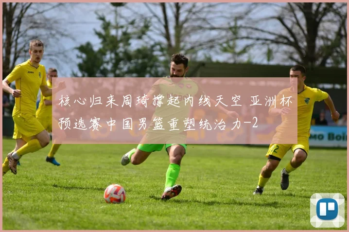 核心归来周琦撑起内线天空 亚洲杯预选赛中国男篮重塑统治力