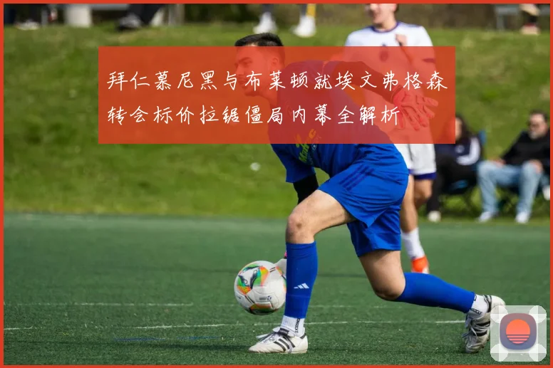 拜仁慕尼黑与布莱顿就埃文弗格森转会标价拉锯僵局内幕全解析
