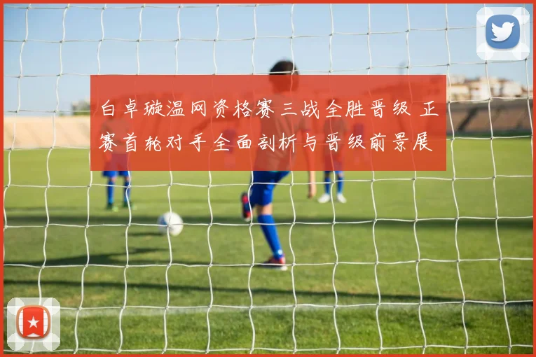 白卓璇温网资格赛三战全胜晋级 正赛首轮对手全面剖析与晋级前景展望