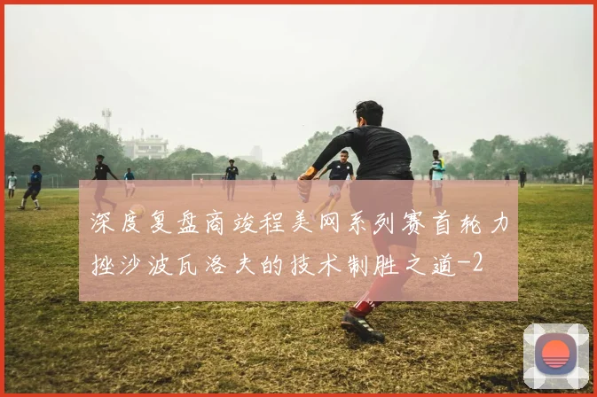 深度复盘商竣程美网系列赛首轮力挫沙波瓦洛夫的技术制胜之道
