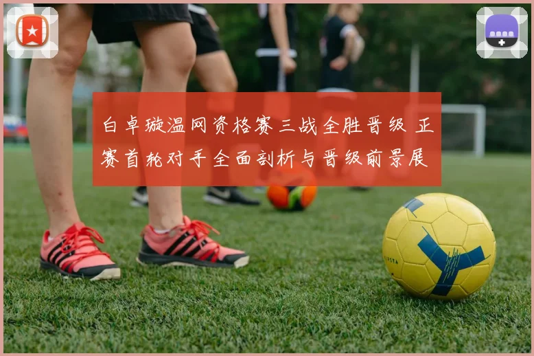 白卓璇温网资格赛三战全胜晋级 正赛首轮对手全面剖析与晋级前景展望