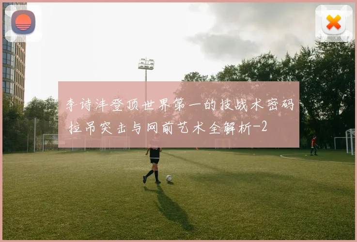 李诗沣登顶世界第一的技战术密码 拉吊突击与网前艺术全解析