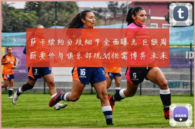 萨卡续约分歧细节全面曝光 巨额周薪要价与俱乐部规划供需博弈 未来走向牵动人心