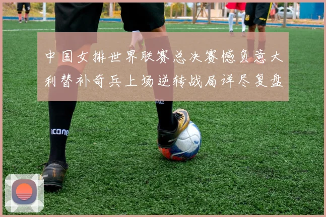 中国女排世界联赛总决赛憾负意大利替补奇兵上场逆转战局详尽复盘