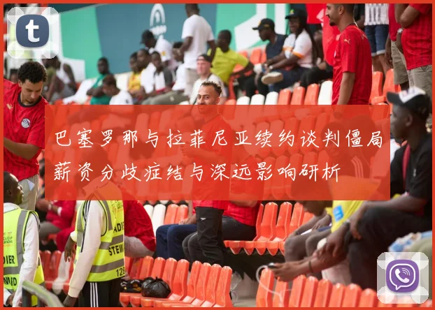 巴塞罗那与拉菲尼亚续约谈判僵局薪资分歧症结与深远影响研析