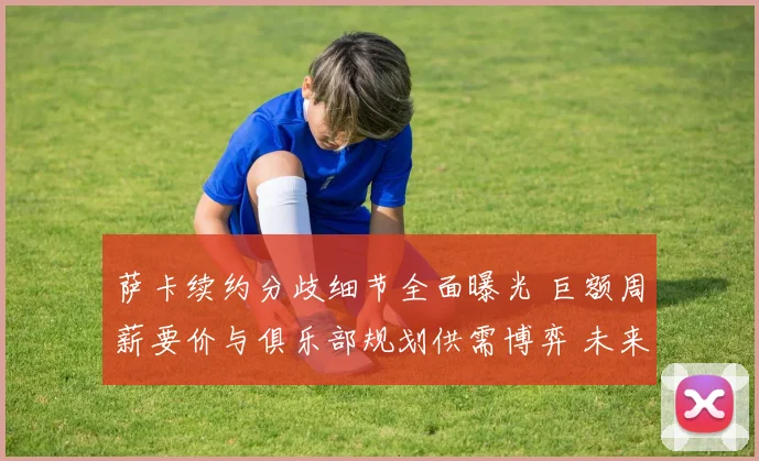 萨卡续约分歧细节全面曝光 巨额周薪要价与俱乐部规划供需博弈 未来走向牵动人心