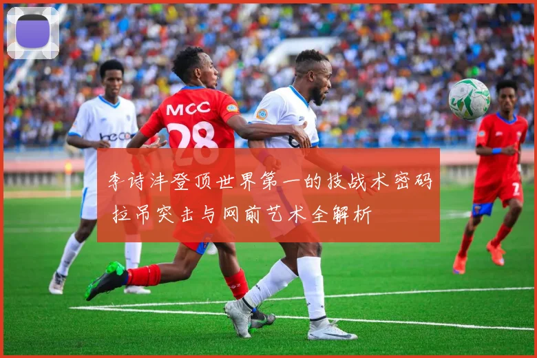 李诗沣登顶世界第一的技战术密码 拉吊突击与网前艺术全解析