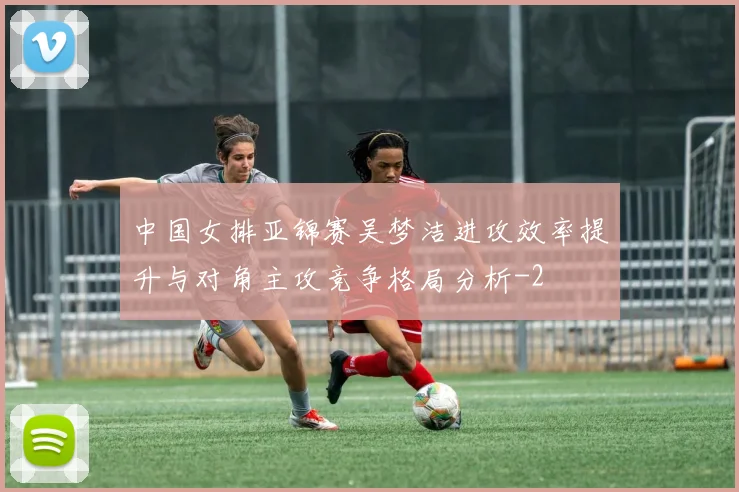 中国女排亚锦赛吴梦洁进攻效率提升与对角主攻竞争格局分析