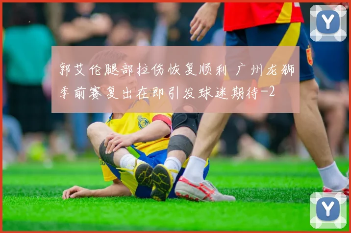 郭艾伦腿部拉伤恢复顺利 广州龙狮季前赛复出在即引发球迷期待