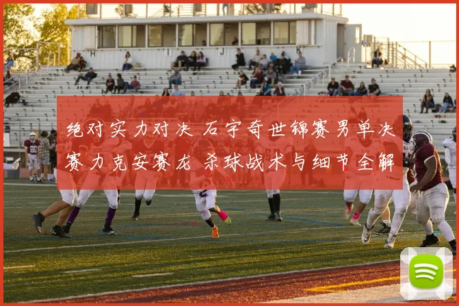 绝对实力对决 石宇奇世锦赛男单决赛力克安赛龙 杀球战术与细节全解析