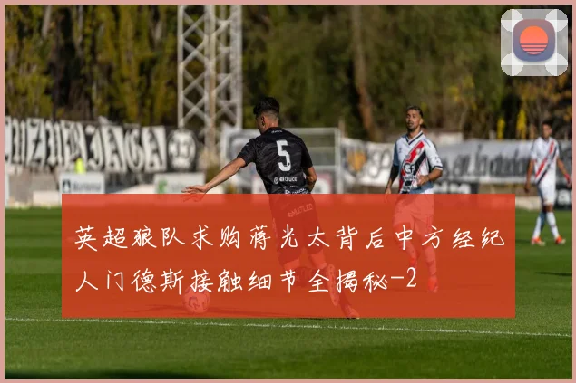 英超狼队求购蒋光太背后中方经纪人门德斯接触细节全揭秘