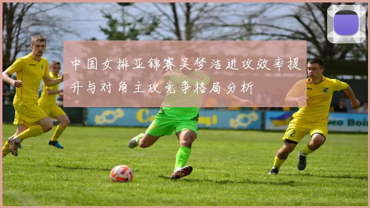 中国女排亚锦赛吴梦洁进攻效率提升与对角主攻竞争格局分析