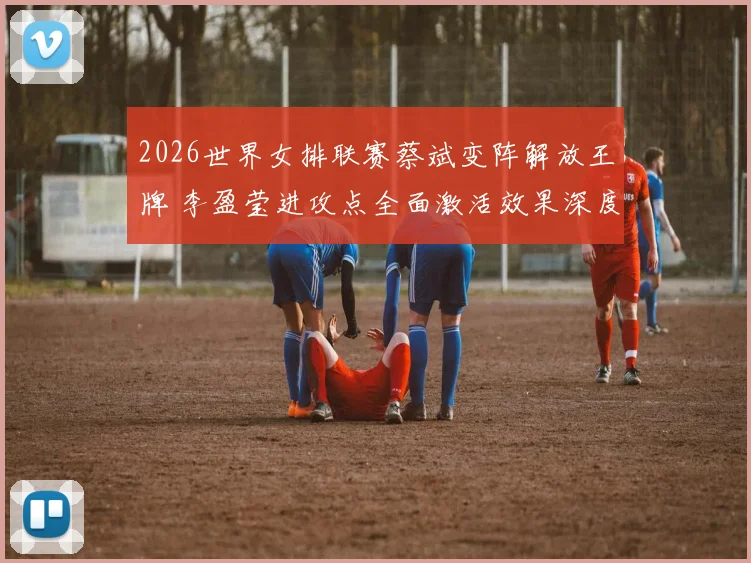 2026世界女排联赛蔡斌变阵解放王牌 李盈莹进攻点全面激活效果深度评析
