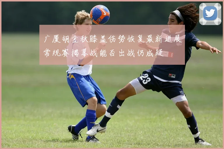 广厦胡金秋膝盖伤势恢复最新进展常规赛揭幕战能否出战仍成疑