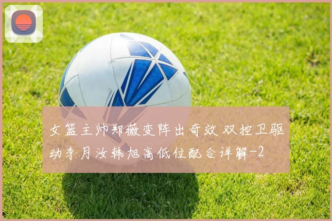 女篮主帅郑薇变阵出奇效 双控卫驱动李月汝韩旭高低位配合详解