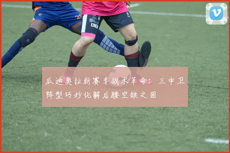 瓜迪奥拉新赛季战术革命：三中卫阵型巧妙化解后腰空缺之困