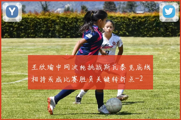 王欣瑜中网次轮挑战斯瓦泰克底线相持或成比赛胜负关键转折点
