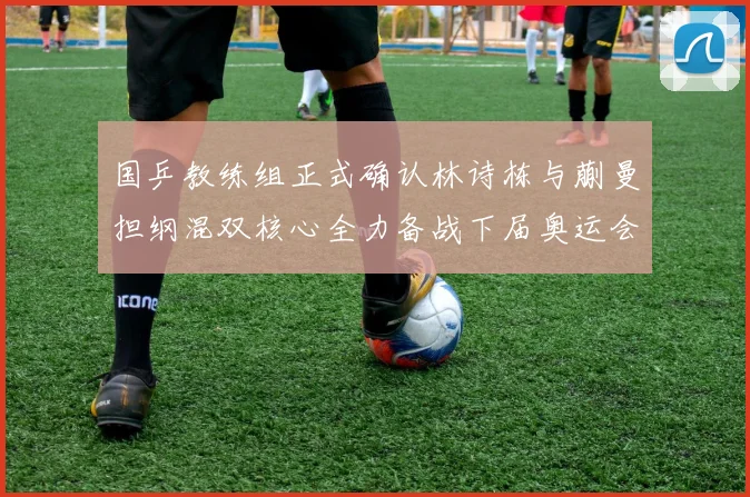 国乒教练组正式确认林诗栋与蒯曼担纲混双核心全力备战下届奥运会