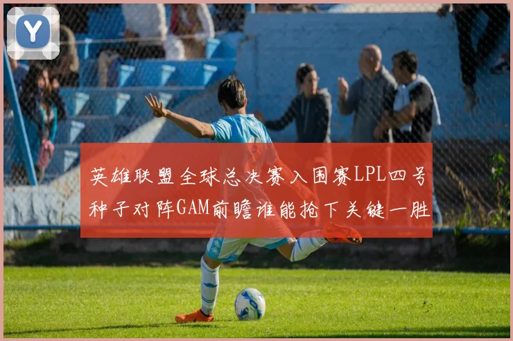 英雄联盟全球总决赛入围赛LPL四号种子对阵GAM前瞻谁能抢下关键一胜