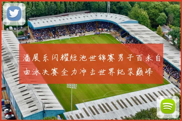 潘展乐闪耀短池世锦赛男子百米自由泳决赛全力冲击世界纪录巅峰
