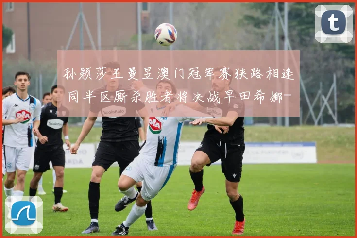 孙颖莎王曼昱澳门冠军赛狭路相逢 同半区厮杀胜者将决战早田希娜