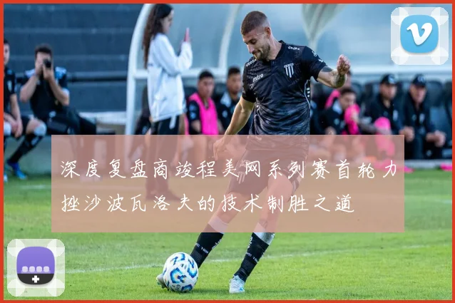 深度复盘商竣程美网系列赛首轮力挫沙波瓦洛夫的技术制胜之道