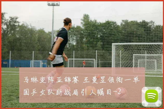 马琳变阵亚锦赛 王曼昱领衔一单 国乒女队新战局引人瞩目