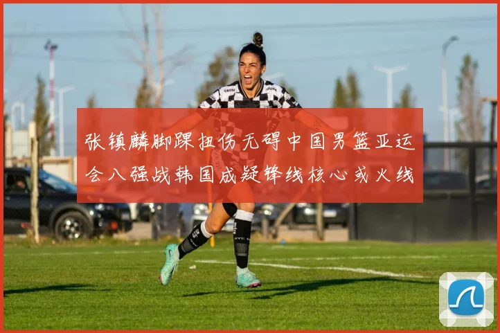 张镇麟脚踝扭伤无碍中国男篮亚运会八强战韩国成疑锋线核心或火线复出