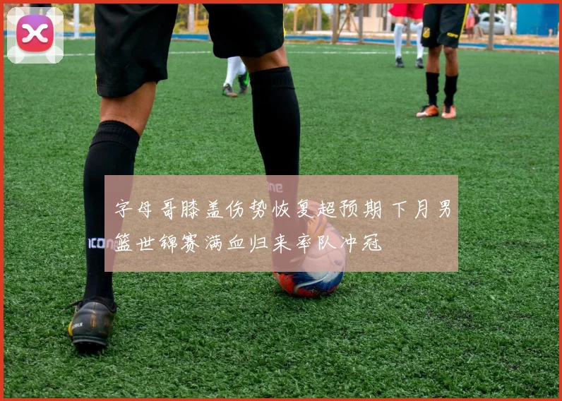 字母哥膝盖伤势恢复超预期 下月男篮世锦赛满血归来率队冲冠