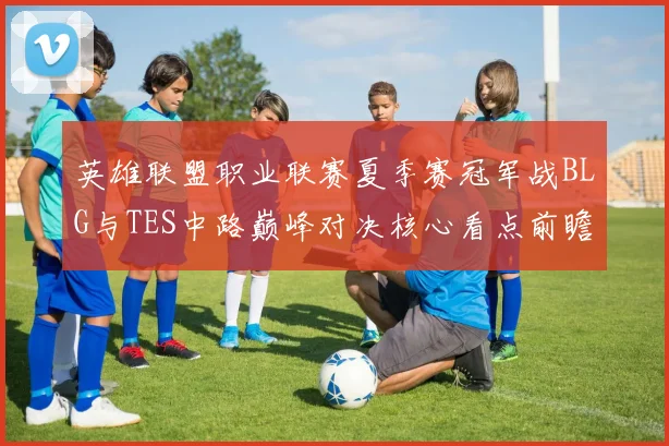 英雄联盟职业联赛夏季赛冠军战BLG与TES中路巅峰对决核心看点前瞻解析