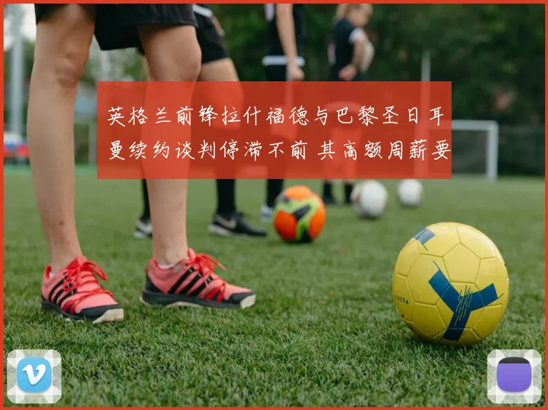 英格兰前锋拉什福德与巴黎圣日耳曼续约谈判停滞不前 其高额周薪要求成为难以逾越的障碍引发外界关注