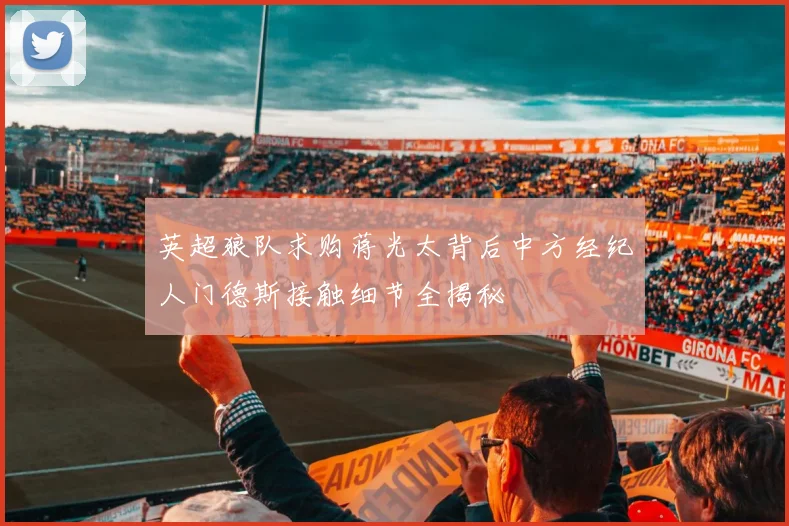英超狼队求购蒋光太背后中方经纪人门德斯接触细节全揭秘