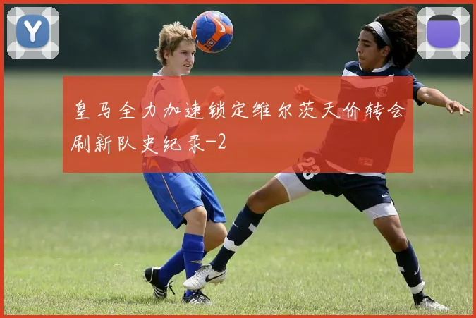 皇马全力加速锁定维尔茨天价转会刷新队史纪录