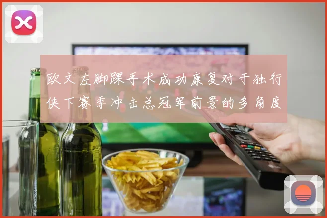 欧文左脚踝手术成功康复对于独行侠下赛季冲击总冠军前景的多角度分析