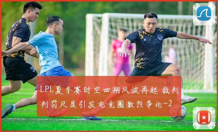 LPL夏季赛时空回溯风波再起 裁判判罚尺度引发电竞圈激烈争论