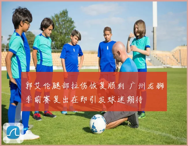 郭艾伦腿部拉伤恢复顺利 广州龙狮季前赛复出在即引发球迷期待