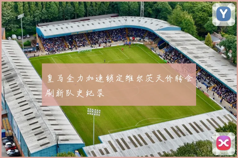 皇马全力加速锁定维尔茨天价转会刷新队史纪录