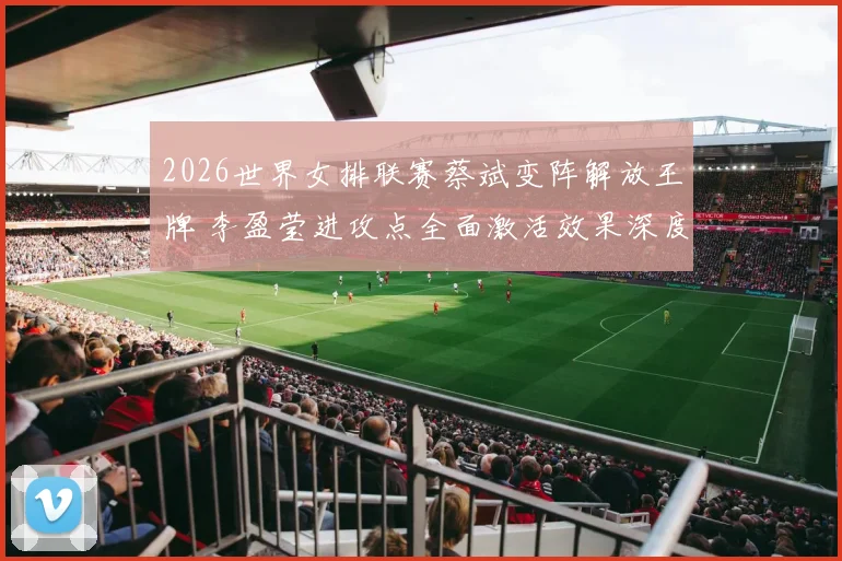 2026世界女排联赛蔡斌变阵解放王牌 李盈莹进攻点全面激活效果深度评析