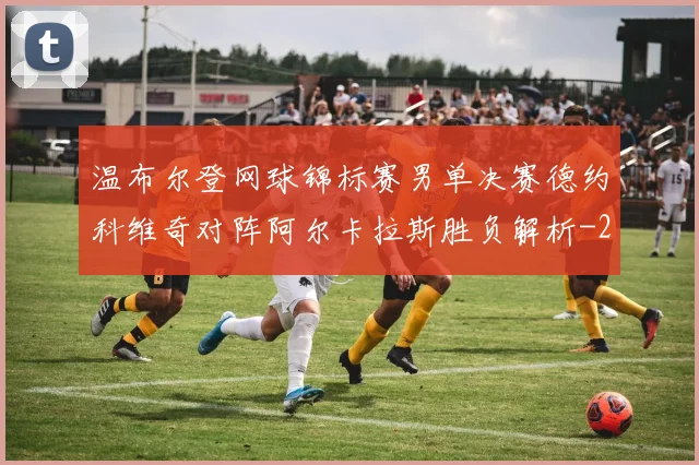 温布尔登网球锦标赛男单决赛德约科维奇对阵阿尔卡拉斯胜负解析