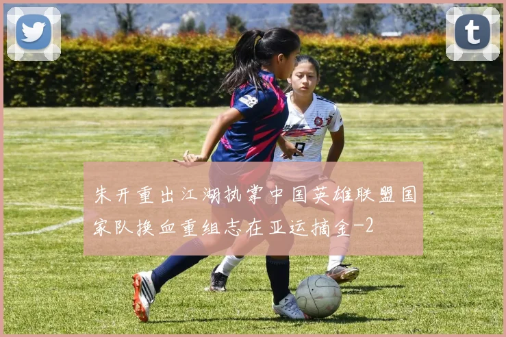 朱开重出江湖执掌中国英雄联盟国家队换血重组志在亚运摘金