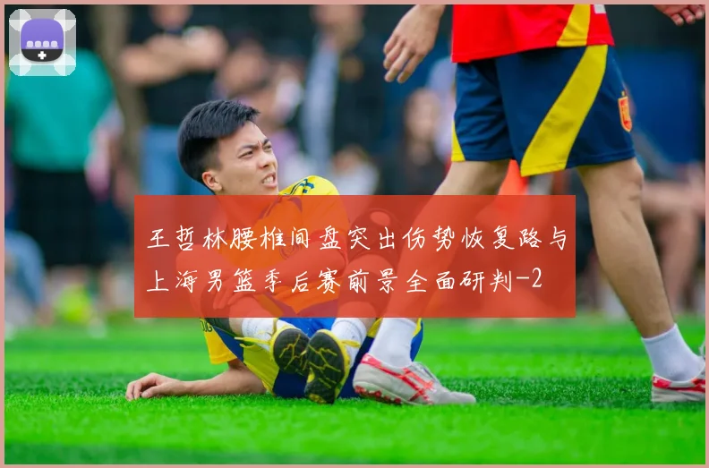 王哲林腰椎间盘突出伤势恢复路与上海男篮季后赛前景全面研判