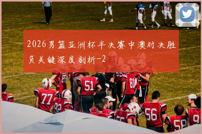 2026男篮亚洲杯半决赛中澳对决胜负关键深度剖析