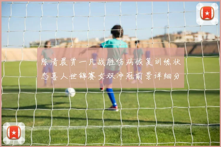陈清晨贾一凡战胜伤病恢复训练状态喜人世锦赛女双冲冠前景详细分析
