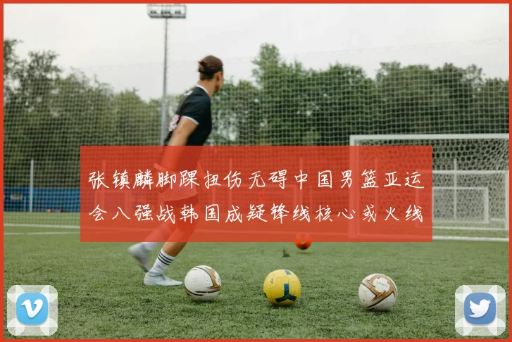 张镇麟脚踝扭伤无碍中国男篮亚运会八强战韩国成疑锋线核心或火线复出