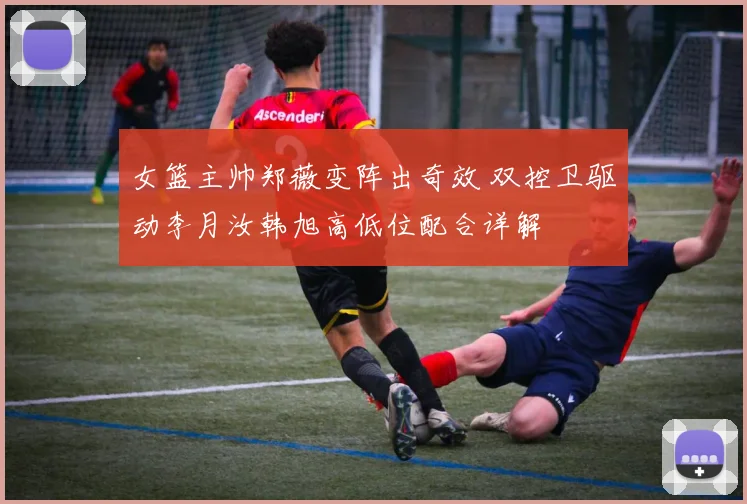 女篮主帅郑薇变阵出奇效 双控卫驱动李月汝韩旭高低位配合详解